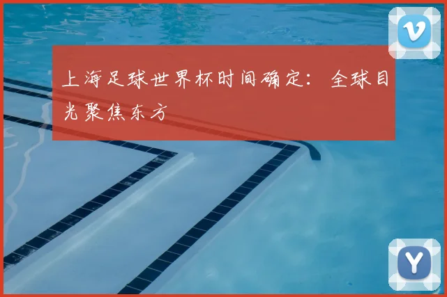 上海足球世界杯时间确定:全球目光聚焦东方
