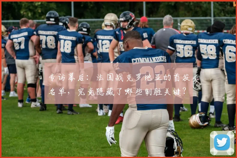 专访幕后:法国战克罗地亚的首发名单,究竟隐藏了哪些制胜关键?
