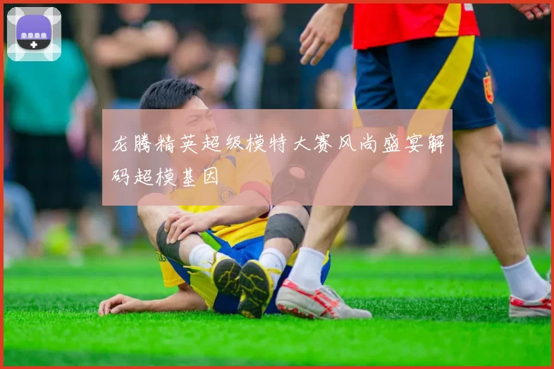 龙腾精英超级模特大赛风尚盛宴解码超模基因