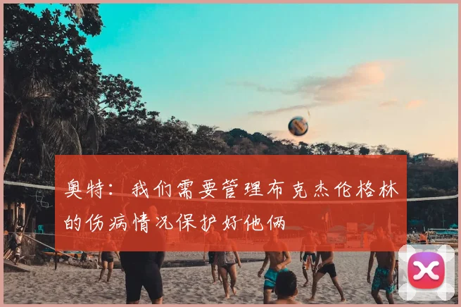 奥特:我们需要管理布克杰伦格林的伤病情况保护好他俩