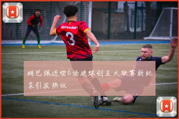 姆巴佩连续6场进球创五大联赛新纪录引发热议
