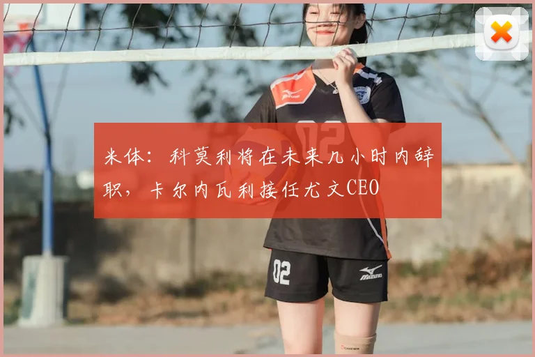 米体:科莫利将在未来几小时内辞职,卡尔内瓦利接任尤文CEO
