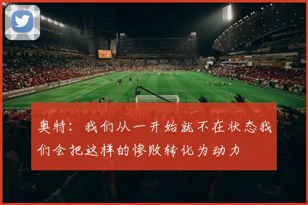 奥特：我们从一开始就不在状态我们会把这样的惨败转化为动力