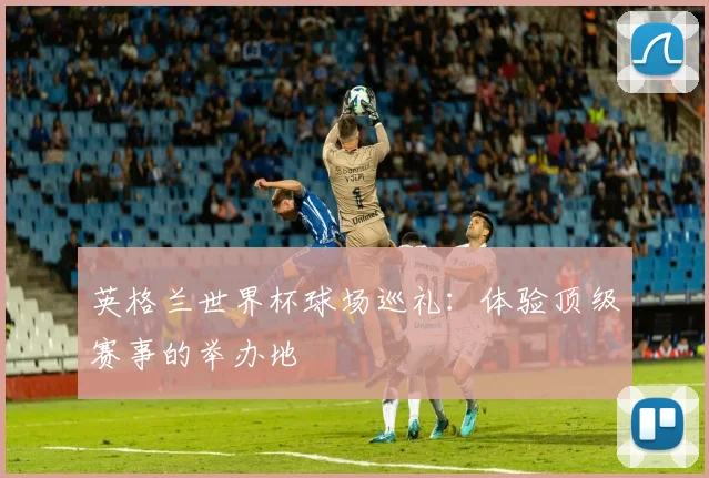 英格兰世界杯球场巡礼:体验顶级赛事的举办地