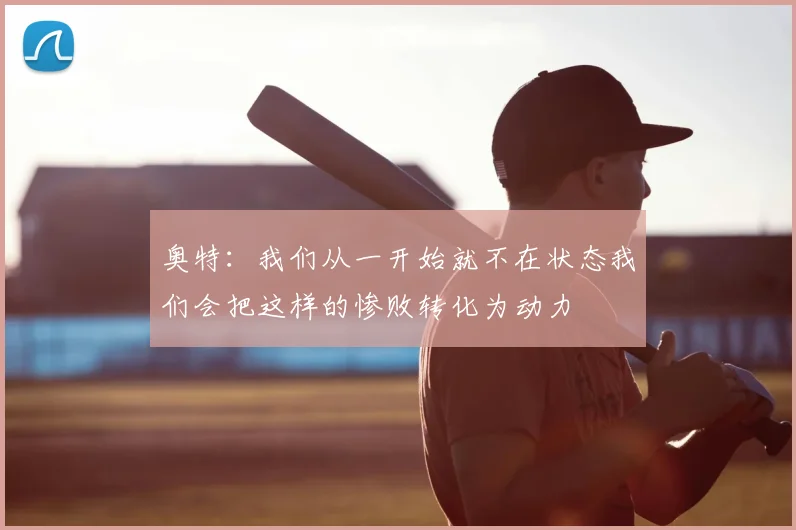 奥特:我们从一开始就不在状态我们会把这样的惨败转化为动力