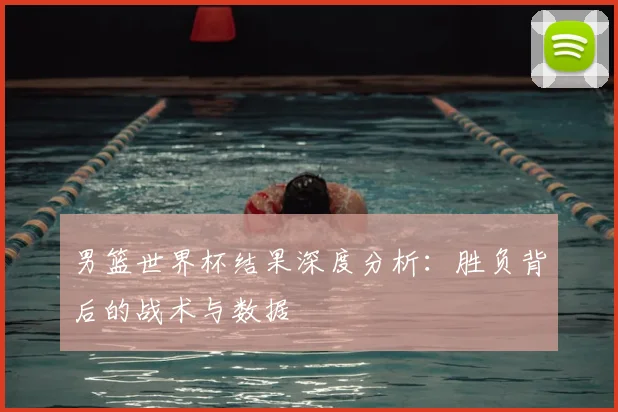 男篮世界杯结果深度分析:胜负背后的战术与数据