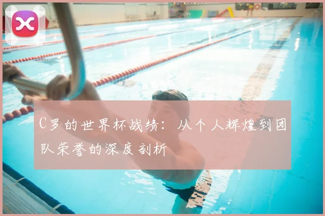 C罗的世界杯战绩:从个人辉煌到团队荣誉的深度剖析