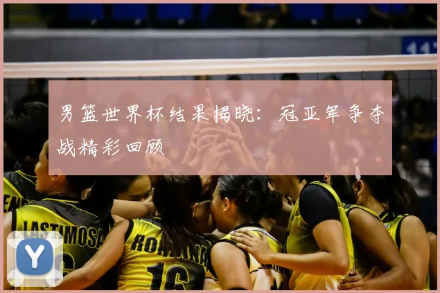男篮世界杯结果揭晓:冠亚军争夺战精彩回顾