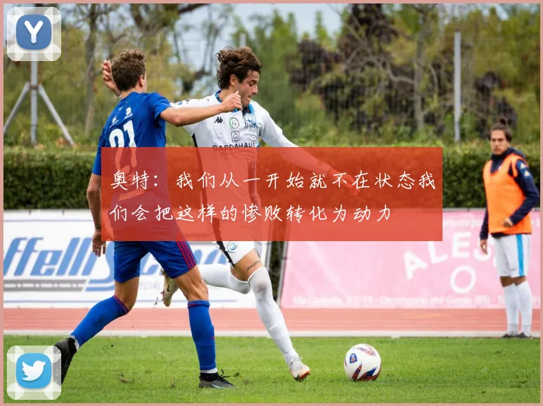 奥特:我们从一开始就不在状态我们会把这样的惨败转化为动力