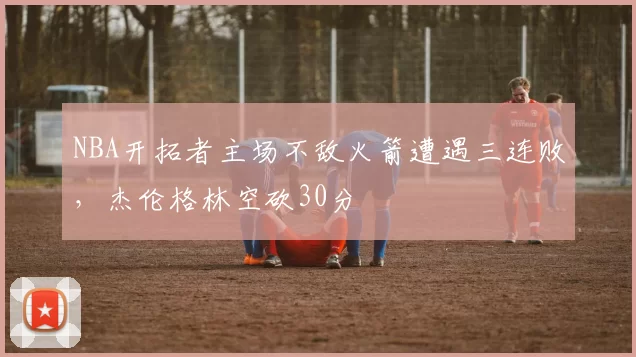 NBA开拓者主场不敌火箭遭遇三连败，杰伦格林空砍30分
