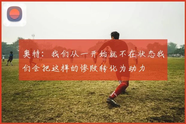 奥特:我们从一开始就不在状态我们会把这样的惨败转化为动力