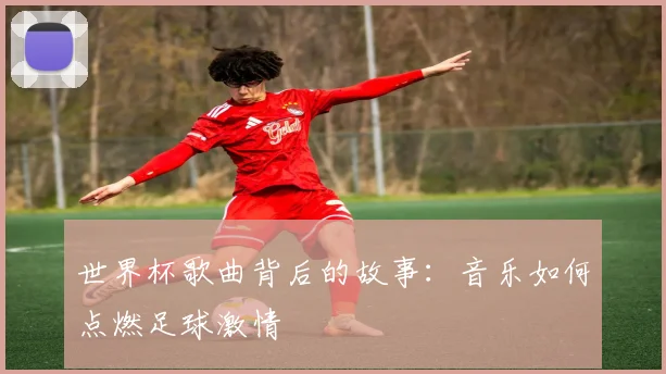 世界杯歌曲背后的故事:音乐如何点燃足球激情