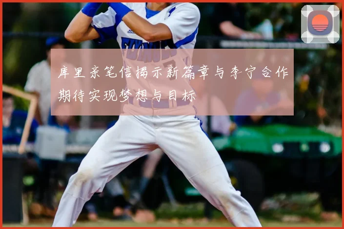 库里亲笔信揭示新篇章与李宁合作期待实现梦想与目标