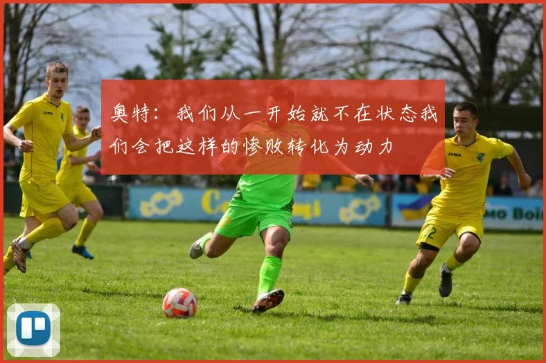 奥特：我们从一开始就不在状态我们会把这样的惨败转化为动力
