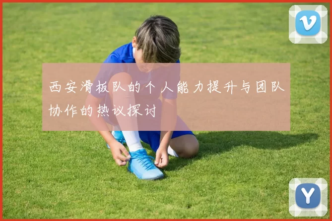 西安滑板队的个人能力提升与团队协作的热议探讨
