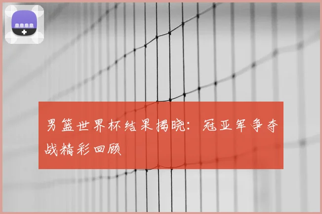 男篮世界杯结果揭晓:冠亚军争夺战精彩回顾