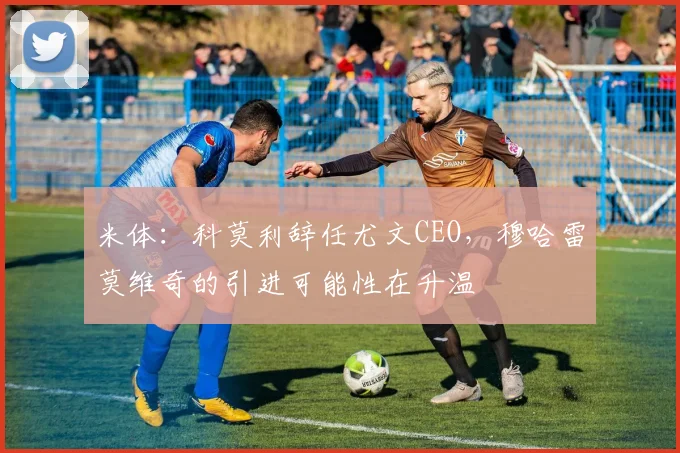米体：科莫利辞任尤文CEO，穆哈雷莫维奇的引进可能性在升温