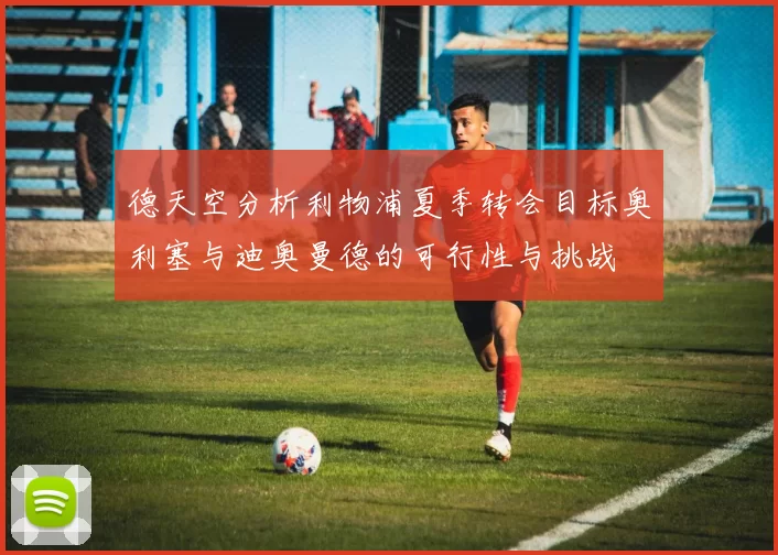德天空分析利物浦夏季转会目标奥利塞与迪奥曼德的可行性与挑战
