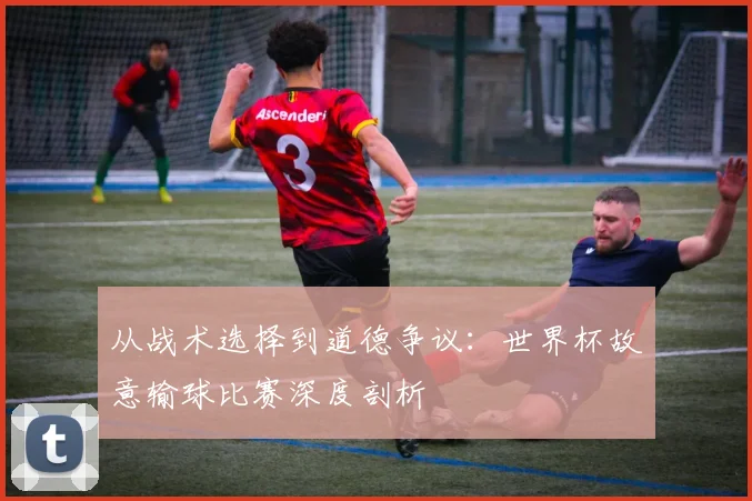 从战术选择到道德争议:世界杯故意输球比赛深度剖析