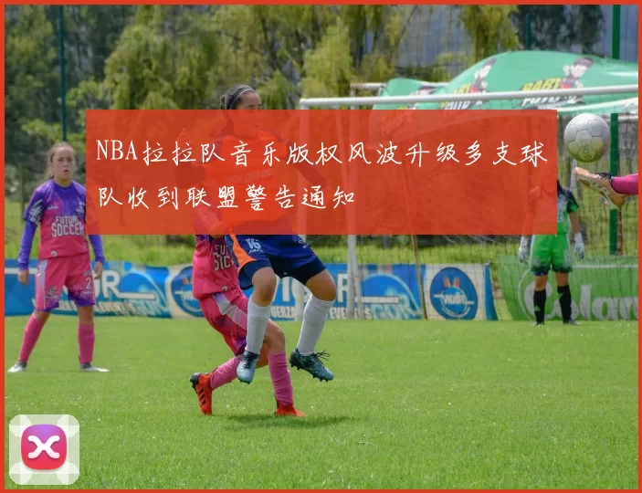 NBA拉拉队音乐版权风波升级多支球队收到联盟警告通知