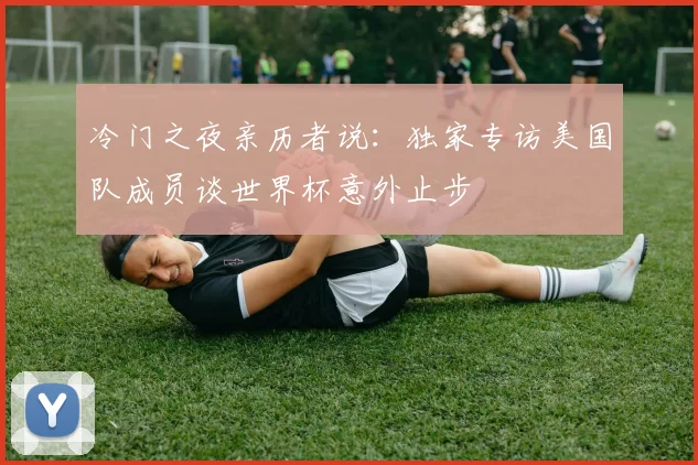 冷门之夜亲历者说:独家专访美国队成员谈世界杯意外止步