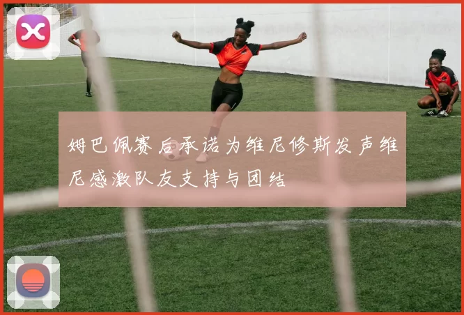 姆巴佩赛后承诺为维尼修斯发声维尼感激队友支持与团结