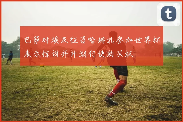 巴萨对埃及征召哈姆扎参加世界杯表示惊讶并计划行使购买权