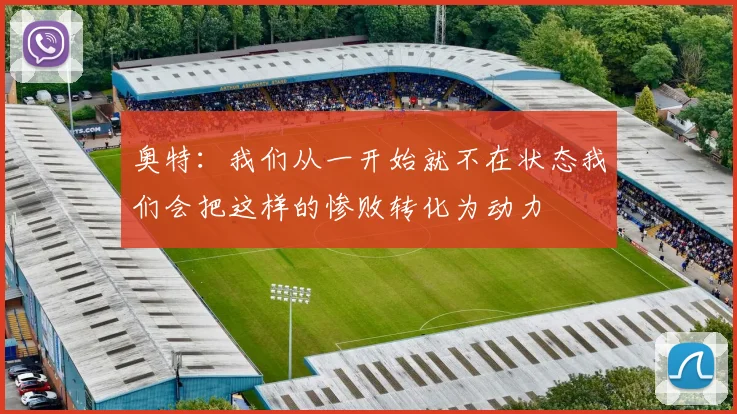 奥特:我们从一开始就不在状态我们会把这样的惨败转化为动力