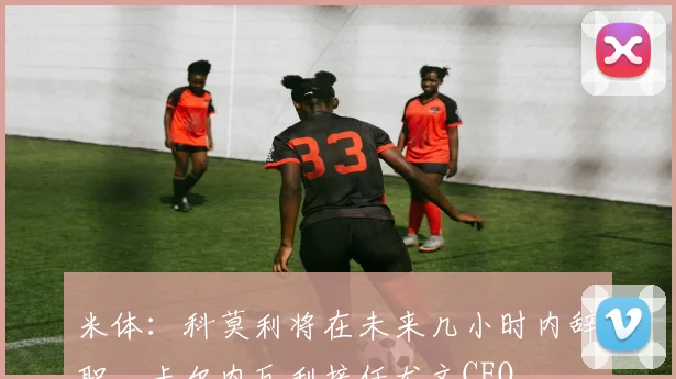 米体：科莫利将在未来几小时内辞职，卡尔内瓦利接任尤文CEO