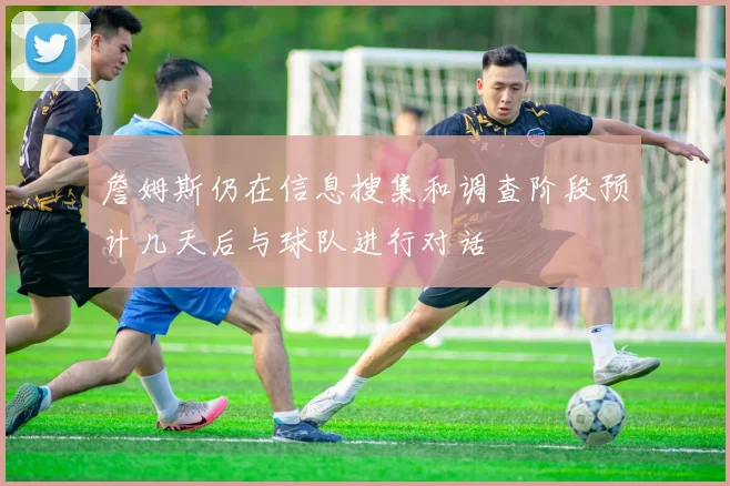 詹姆斯仍在信息搜集和调查阶段预计几天后与球队进行对话