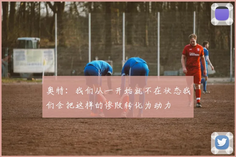 奥特：我们从一开始就不在状态我们会把这样的惨败转化为动力