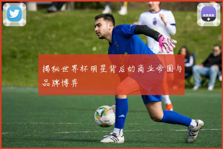 揭秘世界杯明星背后的商业帝国与品牌博弈