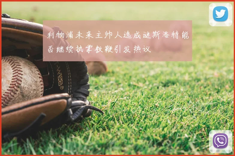 利物浦未来主帅人选成谜斯洛特能否继续执掌教鞭引发热议