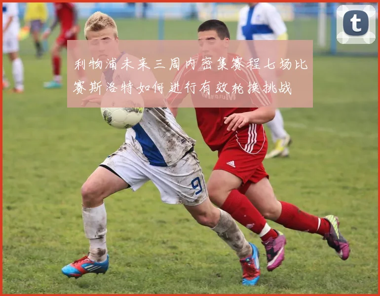 利物浦未来三周内密集赛程七场比赛斯洛特如何进行有效轮换挑战