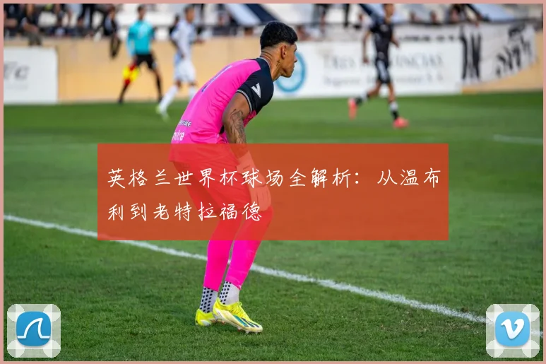 英格兰世界杯球场全解析:从温布利到老特拉福德