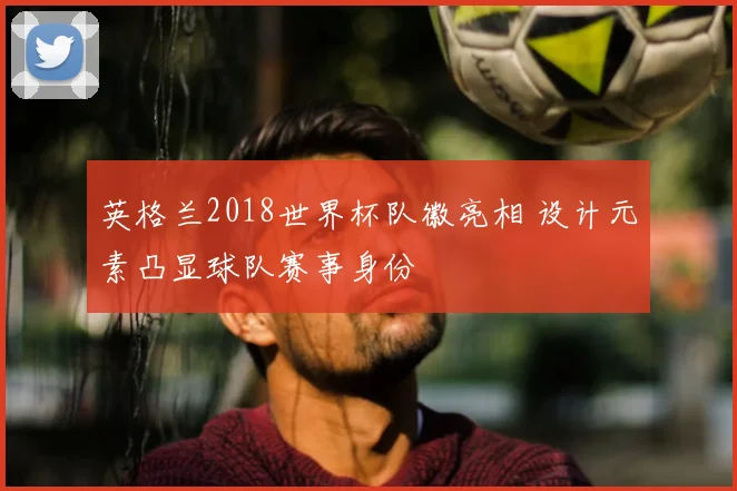 英格兰2018世界杯队徽亮相 设计元素凸显球队赛事身份