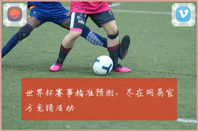 世界杯赛事精准预测,尽在网易官方竞猜活动