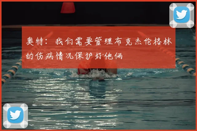 奥特：我们需要管理布克杰伦格林的伤病情况保护好他俩
