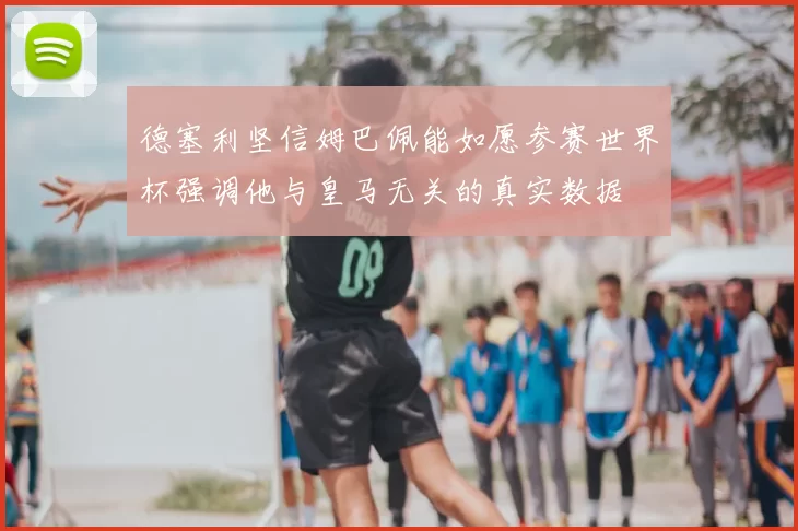 德塞利坚信姆巴佩能如愿参赛世界杯强调他与皇马无关的真实数据