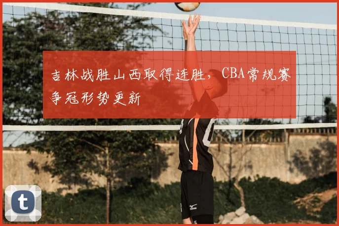 吉林战胜山西取得连胜,CBA常规赛争冠形势更新