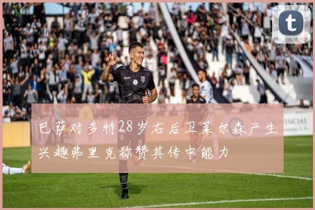 巴萨对多特28岁右后卫莱尔森产生兴趣弗里克称赞其传中能力
