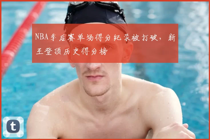 NBA季后赛单场得分纪录被打破，新王登顶历史得分榜