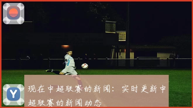 现在中超联赛的新闻：实时更新中超联赛的新闻动态