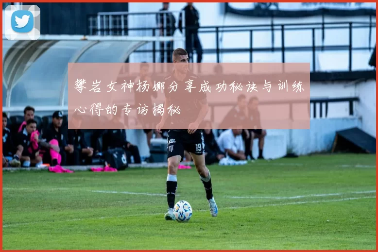攀岩女神杨娜分享成功秘诀与训练心得的专访揭秘