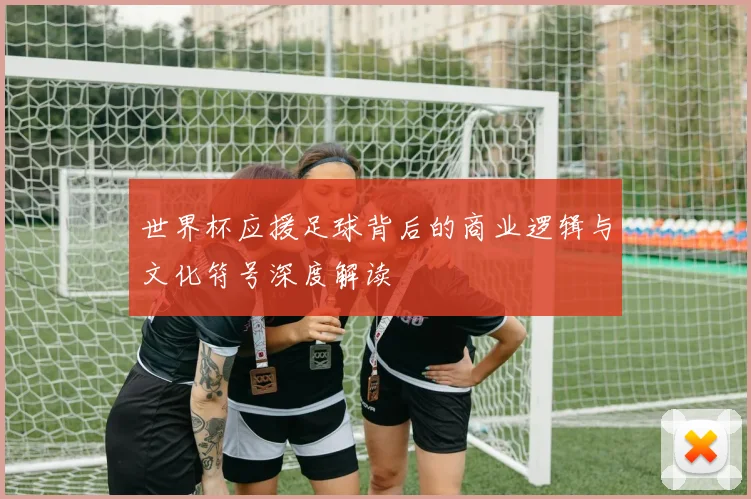 世界杯应援足球背后的商业逻辑与文化符号深度解读