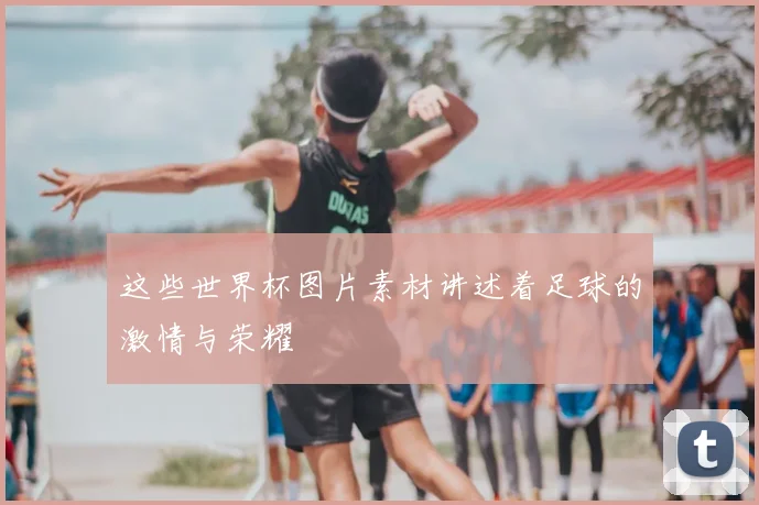 这些世界杯图片素材讲述着足球的激情与荣耀