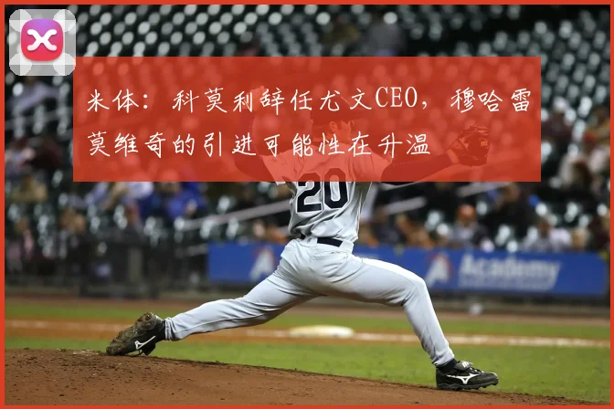 米体:科莫利辞任尤文CEO,穆哈雷莫维奇的引进可能性在升温