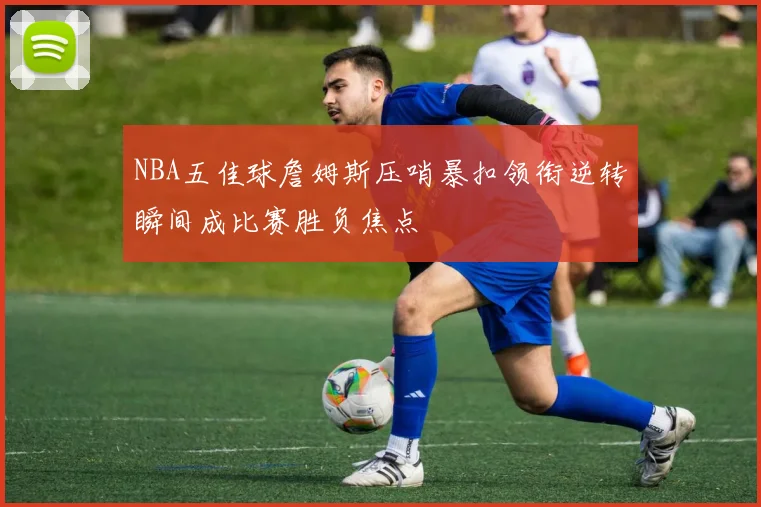 NBA五佳球詹姆斯压哨暴扣领衔逆转瞬间成比赛胜负焦点