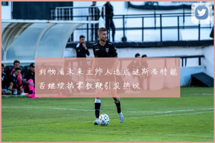 利物浦未来主帅人选成谜斯洛特能否继续执掌教鞭引发热议