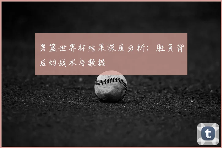 男篮世界杯结果深度分析:胜负背后的战术与数据